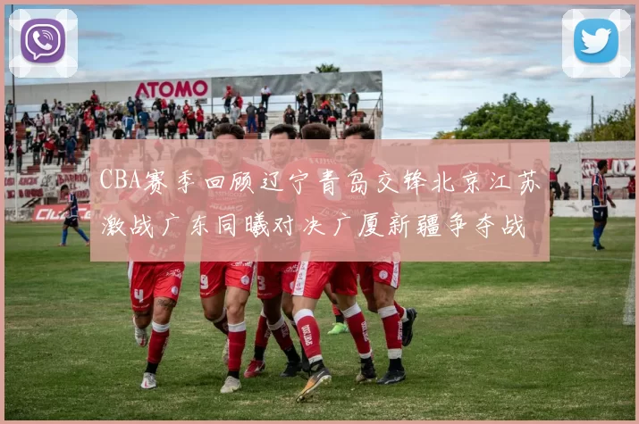 CBA赛季回顾辽宁青岛交锋北京江苏激战广东同曦对决广厦新疆争夺战精彩纷呈