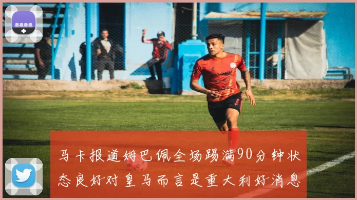 马卡报道姆巴佩全场踢满90分钟状态良好对皇马而言是重大利好消息
