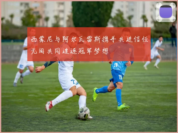 西蒙尼与阿尔瓦雷斯携手共进信任无间共同追逐冠军梦想
