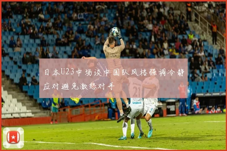 日本U23中场谈中国队风格强调冷静应对避免激怒对手