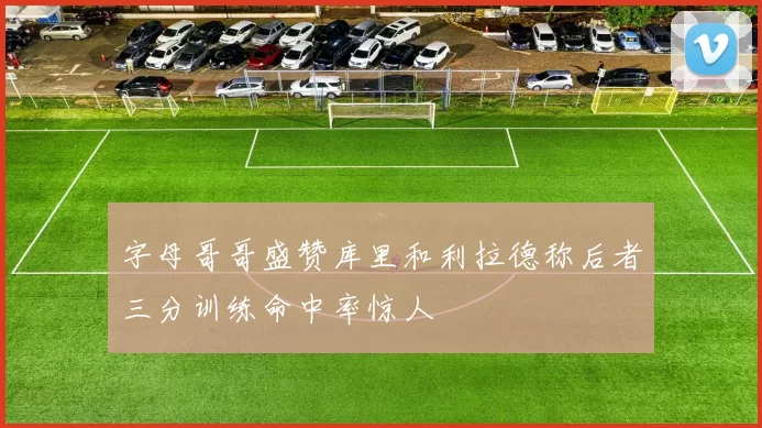 字母哥哥盛赞库里和利拉德称后者三分训练命中率惊人