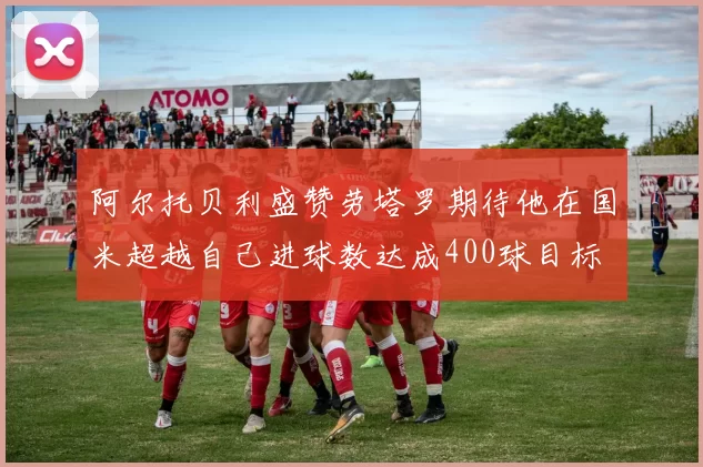 阿尔托贝利盛赞劳塔罗期待他在国米超越自己进球数达成400球目标