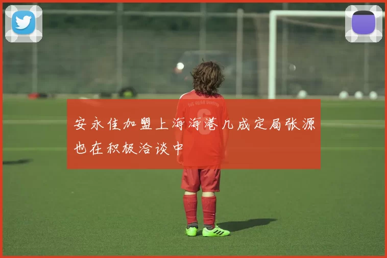 安永佳加盟上海海港几成定局张源也在积极洽谈中