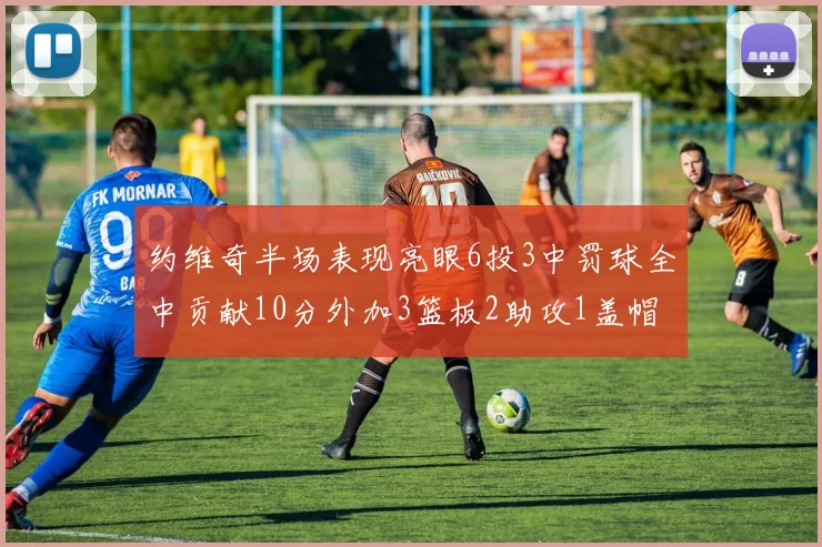 约维奇半场表现亮眼6投3中罚球全中贡献10分外加3篮板2助攻1盖帽