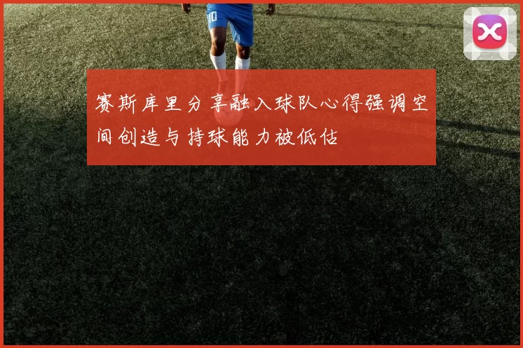 赛斯库里分享融入球队心得强调空间创造与持球能力被低估