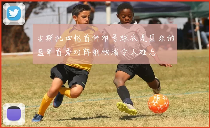 古斯托回忆首件印号球衣是贝尔的蓝军首秀对阵利物浦令人难忘