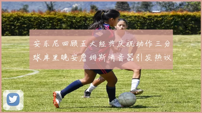 安东尼回顾五大经典庆祝动作三分球库里晚安詹姆斯消音器引发热议