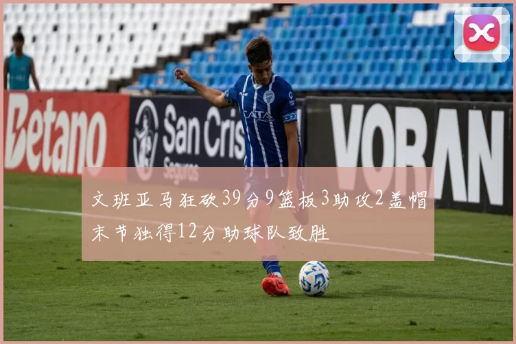 文班亚马狂砍39分9篮板3助攻2盖帽末节独得12分助球队致胜