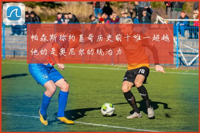 帕森斯称约基奇历史前十唯一超越他的是奥尼尔的统治力