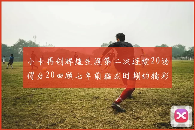 小卡再创辉煌生涯第二次连续20场得分20回顾七年前猛龙时期的精彩表现