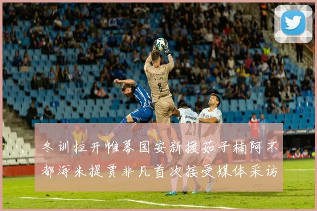 冬训拉开帷幕国安新援茹子楠阿不都海米提贾非凡首次接受媒体采访分享心声